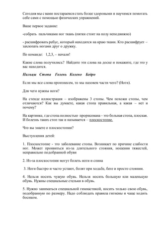 Сегодня мы с вами постараемся стать более здоровыми и научимся помогать
себе сами с помощью физических упражнений.
Ваше первое задание:
-собрать пальчиками ног ткань (пятки стоят на полу неподвижно)
- расшифровать ребус, который находится на краю ткани. Кто расшифрует –
захлопать ногами друг о дружку.
По команде: 1,2,3, – начали!
Какие слова получились? Найдите эти слова на доске и покажите, где это у
вас находится.
Пальцы Стопа Голень Колено Бедро
Если мы все слова произнесем, то мы назовем части чего? (Ноги).
Для чего нужны ноги?
На стенде иллюстрация – изображены 3 стопы. Чем похожи стопы, чем
отличаются? Как вы думаете, какая стопа правильная, а какая – нет и
почему?
На картинке, где стопа полностью прорисована– это больная стопа, плоская.
И болезнь таких стоп так и называется – плоскостопие.
Что вы знаете о плоскостопии?
Выступления детей:
1. Плоскостопие - это заболевание стопы. Возникает по причине слабости
ног. Может проявиться из-за длительного стояния, ношения тяжестей,
неправильно подобранной обуви
2. Из-за плоскостопия могут болеть ноги и спина
3. Ноги быстро и часто устают, болят при ходьбе, беге и просто стоянии.
4. Нельзя носить чужую обувь. Нельзя носить большую или маленькую
обувь. Нужны специальные стельки в обувь.
5. Нужно заниматься специальной гимнастикой, носить только свою обувь,
подобранную по размеру. Надо соблюдать правила гигиены и чаще ходить
босиком.
 