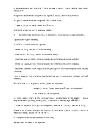 а) прокатываем мяч вперед (тянем спину и ноги), прокатываем мяч назад
между ног;
б) прокатываем мяч в стороны на прямых ногах, на согнутую ногу;
в) прокатываем мяч восьмеркой, обкатывая ноги;
г) руки в упоре на мяче, махи ногой назад;
д) руки в упоре на мяче, выпады назад.
2. Упражнения, выполняемые в исходном положении «сидя на мяче».
Правила посадки на мяче.
а) работа голеностопного сустава
- пятки на полу, носки поднимаем вверх;
- носки стоят на полу, пятки поднимаем вверх;
- носки на месте, пятки одновременно поворачиваем влево-вправо;
- пятки на месте, носки одновременно поворачиваем влево-вправо;
- стопы на ширине плеч параллельно друг другу, носки поворачиваем внутрь
– наружу;
- ноги вместе, поочередное выпрямление ног в коленном суставе, пяткой
вперед;
б) сдвигаем таз: - вправо – влево (руки в стороны)
- вперед – назад (руки за головой, локти в стороны)
- по кругу (руки в стороны)
в) ноги шире плеч, руки «окошечком», поднимаем руки вверх – вдох,
опускаем вниз (к полу, между ног) – на выдохе тянем звук «ИИИИ»;
г) ноги на ширине плеч, руки в стороны, наклон в сторону, ладонь к полу;
д) кисти на колени, поворотв сторонус отведением руки в сторону – назад с
произнесением звука «УУУУУУУ»;
е) поворот на мяче приставными шагами;
ж) прыжки на мяче: - в стороны
 