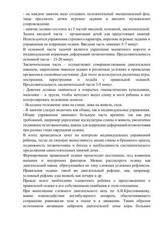 - на каждом занятии надо создавать положительный эмоциональный фон,
чаще предлагать детям игровые задания и вводить музыкальное
сопровождение.
- занятие должно состоять из 3 частей: вводной, основной, заключительной.
Задача вводной части – организация детей для предстоящих занятий.
Используются упражнения строевогохарактера, короткие игровые задания и
упражнения по коррекции осанки. Вводная часть занимает 5-7 минут.
В основной части задачей является укрепление мышечного корсета и
индивидуальная коррекция деформаций позвоночника. Продолжительность
основной части – 15-20 минут.
Заключительная часть – осуществляет совершенствование двигательных
навыков, закрепление навыков осанки в различных условиях и приведение
организмав спокойноесостояние. Для этого используются различные игры,
построения, перестроения и ходьба с правильной осанкой.
Продолжительность заключительной части 3-5 минут.
- Девочки должны заниматься в открытых гимнастических купальниках,
мальчики – в трусах, чтобы методист видел спину и ноги ребенка и мог
контролировать положение лопаток.
- Исходное положение лежа на спине, лежа на животе, сидя.
- В занятия следует включать как общие, так и индивидуальные упражнения.
Общие упражнения занимают большую часть времени, так как ряд
требований, например укрепление мускулатуры спины и живота, увеличение
подвижностипозвоночника, важны для коррекциидеформацийпозвоночника
при разных типах нарушения осанки.
В итоге проводиться зачет по контролю индивидуальных упражнений
ребенка, тесты на силовую выносливость мышц спины и брюшного пресса,
подвижность позвоночника и беседа о необходимости систематического
продолжения самостоятельных занятий дома .
Формирование правильной осанки происходит постепенно, под влиянием
внешних и внутренних факторов. Можно рассмотреть осанку как
двигательный навык, образующийся по типу сложных условных рефлексов.
Правильная осанка- такой же двигательный рефлекс, как, например,
условный рефлекс еды вилкой, как почерк и др.
Прежде всего необходимо ознакомить ребенка с представлением о
правильной осанке и его собственными ошибками в этом отношении.
При выполнении сложного двигательного акта, по А.Н.Крестовникову,
важно взаимодействие вестибулярного аппарата, обеспечивающего
сохранение равновесия тела в покое и в движении. Таким образом
источником активации нейронов двигательной зоны коры больших
 