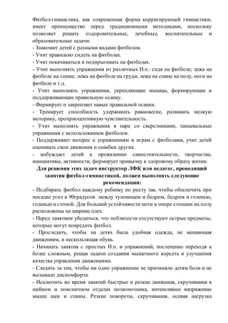 Фитбол-гимнастика, как современная форма корригирующей гимнастики,
имеет преимущество перед традиционными методиками, поскольку
позволяет решать оздоровительные, лечебные, воспитательные и
образовательные задачи:
- Знакомит детей с разными видами фитболов.
- Учит правильно сидеть на фитболах.
- Учит покачиваться и подпрыгивать на фитболах.
- Учит выполнять упражнения из различных И.п.: сидя на фитболе; лежа на
фитболе на спине; лежа на фитболе на груди; лежа на спине на полу, ноги на
фитболе и т.д.
- Учит выполнять упражнения, укрепляющие мышцы, формирующие и
поддерживающие правильную осанку.
- Формирует и закрепляет навык правильной осанки.
- Тренирует способность удерживать равновесие, развивать мелкую
моторику, проприоцептивную чувствительность.
- Учит выполнять упражнения в паре со сверстниками, танцевальные
упражнения с использованием фитболов.
- Поддерживает интерес к упражнениям и играм с фитболами, учит детей
оценивать свои движения и ошибки других.
- побуждает детей к проявлению самостоятельности, творчества,
инициативы, активности, формирует привычку к здоровому образу жизни.
Для решения этих задач инструктор ЛФК или педагог, проводящий
занятия фитбол-гимнастикой, должен выполнять следующие
рекомендации:
- Подбирать фитбол каждому ребенку по росту так, чтобы обеспечить при
посадке угол в 90градусов между туловищем и бедром, бедром и голенью,
голенью и стопой. Для большей устойчивости ноги в опоре стопами на полу
расположены на ширине плеч.
- Перед занятием убедиться, что поблизости отсутствуют острые предметы,
которые могут повредить фитбол.
- Проследить, чтобы на детях была удобная одежда, не мешающая
движениям, и нескользящая обувь.
- Начинать занятия с простых И.п. и упражнений, постепенно переходя к
более сложным, решая задачи создания мышечного корсета и улучшения
качества управления движениями.
- Следить за тем, чтобы ни одно упражнение не причиняло детям боли и не
вызывало дискомфорта.
- Исключить во время занятий быстрые и резкие движения, скручивания в
шейном и поясничном отделах позвоночника, интенсивное напряжение
мышц шеи и спины. Резкие повороты, скручивания, осевая нагрузка
 