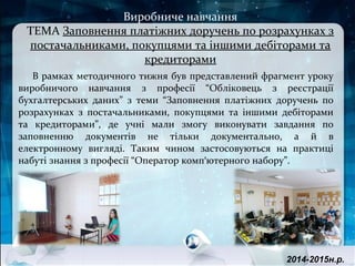 В рамках методичного тижня був представлений фрагмент уроку
виробничого навчання з професії “Обліковець з реєстрації
бухгалтерських даних” з теми “Заповнення платіжних доручень по
розрахунках з постачальниками, покупцями та іншими дебіторами
та кредиторами”, де учні мали змогу виконувати завдання по
заповненню документів не тільки документально, а й в
електронному вигляді. Таким чином застосовуються на практиці
набуті знання з професії “Оператор комп'ютерного набору”.
2014-2015н.р.
Виробниче навчання
ТЕМА Заповнення платіжних доручень по розрахунках з
постачальниками, покупцями та іншими дебіторами та
кредиторами
 