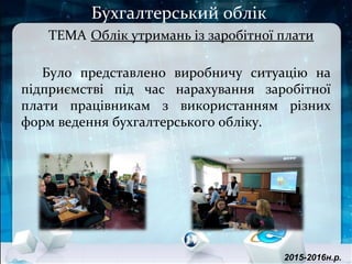 Бухгалтерський облік
ТЕМА Облік утримань із заробітної плати
Було представлено виробничу ситуацію на
підприємстві під час нарахування заробітної
плати працівникам з використанням різних
форм ведення бухгалтерського обліку.
2015-2016н.р.
 