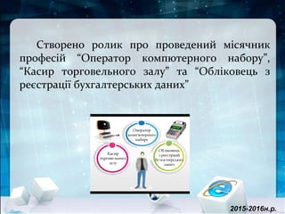 Створено ролик про проведений місячник
професій “Оператор компютерного набору”,
“Касир торговельного залу” та “Обліковець з
реєстрації бухгалтерських даних”
2015-2016н.р.
 