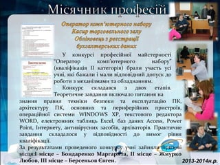2013-2014н.р.
знання правил техніки безпеки та експлуатацію ПК,
архітектуру ПК, основних та периферійних пристроїв,
операційної системи WINDOWS XP, текстового редактора
WORD, електронних таблиць Excel, баз даних Access, Power
Point, Інтернету, антивірусних засобів, архіваторів. Практичне
завдання складалося у відповідності до вимог рівня
кваліфікації.
За результатами проведеного конкурсу учні зайняли призові
місця:І місце – Бондаренко Маргарита, ІІ місце – Жмурко
Любов, ІІІ місце – Берсеньов Євген.
У конкурсі професійної майстерності
“Оператор комп'ютерного набору”
(кваліфікація ІІ категорія) брали участь усі
учні, які бажали і мали відповідний допуск до
роботи з механізмами та обладнанням.
Конкурс складався з двох етапів.
Теоретичне завдання включало питання на
 