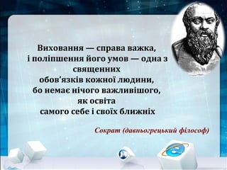 Сократ (давньогрецький філософ)
Виховання — справа важка,
і поліпшення його умов — одна з
священних
обов’язків кожної людини,
бо немає нічого важливішого,
як освіта
самого себе і своїх ближніх
 