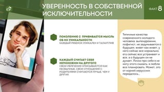ФАКТ 8УВЕРЕННОСТЬ В СОБСТВЕННОЙ
ИСКЛЮЧИТЕЛЬНОСТИ
КАЖДЫЙ СЧИТАЕТ СЕБЯ
НЕПОХОЖИМ НА ДРУГОГО
свои увлечения описываются как
необычные, свои отношения с
родителями считаются лучше, чем у
других
ПОКОЛЕНИЮ Z ПРИВИВАЕТСЯ МЫСЛЬ
ОБ ИХ УНИКАЛЬНОСТИ
Каждый ребенок уникален и талантлив
Типичные качества
современного молодого
человека: выпендрежник,
пофигист, не задумывается о
будущем, живет как живет, у
него сейчас все нормально,
его сейчас все устраивает и
все, а о будущем он не
думает. Лично про себя я не
могу этого сказать, я люблю
все планировать. Может, это
от корней нерусских
передалось…
 