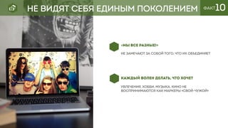 КАЖДЫЙ ВОЛЕН ДЕЛАТЬ, ЧТО ХОЧЕТ
увлечения, хобби, музыка, кино не
воспринимаются как маркеры «свой-чужой»
«МЫ ВСЕ РАЗНЫЕ!»
не замечают за собой того, что их объединяет
ФАКТ10НЕ ВИДЯТ СЕБЯ ЕДИНЫМ ПОКОЛЕНИЕМ
 