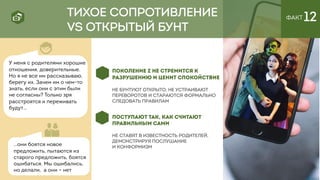 ПОСТУПАЮТ ТАК, КАК СЧИТАЮТ
ПРАВИЛЬНЫМ САМИ
Не ставят в известность родителей,
демонстрируя послушание
и конформизм
ПОКОЛЕНИЕ Z НЕ СТРЕМИТСЯ К
РАЗРУШЕНИЮ И ЦЕНИТ СПОКОЙСТВИЕ
не бунтуют открыто, не устраивают
переворотов и стараются формально
следовать правилам
ТИХОЕ СОПРОТИВЛЕНИЕ
VS ОТКРЫТЫЙ БУНТ
ФАКТ 12
У меня с родителями хорошие
отношения, доверительные.
Но я не все им рассказываю,
берегу их. Зачем им о чем-то
знать, если они с этим были
не согласны? Только зря
расстроятся и переживать
будут…
…они боятся новое
предложить, пытаются из
старого предложить, боятся
ошибаться. Мы ошибались,
но делали, а они – нет
 