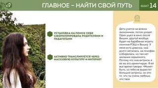 ГЛАВНОЕ – НАЙТИ СВОЙ ПУТЬ ФАКТ 14
УСТАНОВКА НА ПОИСК СЕБЯ
СФОРМУЛИРОВАНА РОДИТЕЛЯМИ И
ПЕДАГОГАМИ
АКТИВНО ТРАНСЛИРУЕТСЯ ЧЕРЕЗ
МАССОВУЮ КУЛЬТУРУ И ИНТЕРНЕТ
Дети учатся на всяких
экономиках, потом уходят.
Один ушел в кино после
Вышки, другой вообще
будет на барабанах играть,
окончив РЭШ и Вышку. У
меня есть девочка, она
долго металась, на психфак
собиралась, но там нет
желания серьезного.
Потому что она актриса, я
ее на это ориентирую. Я ей
все время говорю: «Может
быть, из тебя не вырастет
большой актрисы, но это
то, что ты очень любишь,
это твое
 