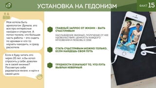 УСТАНОВКА НА ГЕДОНИЗМ ФАКТ 15
ГЛАВНЫЙ ЗАПРОС ОТ ЖИЗНИ – БЫТЬ
СЧАСТЛИВЫМ
Наслаждение жизньЮ, получение от нее
удовОльствия, ценность каждого
мгновения и любовь к себе
СТАТЬ СЧАСТЛИВЫМ МОЖНО ТОЛЬКО,
ЕСЛИ НАЙДЕШЬ СВОЙ ПУТЬ
ТРУДНОСТИ ОЗНАЧАЮТ ТО, ЧТО ПУТЬ
ВЫБРАН НЕВЕРНЫЙ
Если я буду читать это
через 20 лет, я бы хотел
спросить у себя: доволен
ли я своей жизнью?
Посоветую себе
радоваться жизни, и идти к
своей цели
Моя хотела быть
археологом. Думала, это
все про интересные
находки и открытия. А
потом поняла, что большая
часть работы – это сидеть
по архивам и что-то
изучать-находить, и сразу
расхотела
 