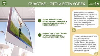ФАКТ16
УСПЕХ ИЗМЕРЯЕТСЯ НЕ
БОГАТСТВОМ И СТАТУСОМ, А
РАЗНООБРАЗИЕМ ЖИЗНИ И
УДОВОЛЬСТВИЕМ
ПРИВЕСТИ К УСПЕХУ МОЖЕТ
ТОЛЬКО «ПРАВИЛЬНО
ВЫБРАННЫЙ СВОЙ ПУТЬ»
Успешность это когда ты
радуешься жизни, чем бы ни
занимался, у тебя в душе
гармония, если ты работаешь
за 20 тысяч, но при этом
счастлив, нет внутри
конфликтов, ты успешный
человек
СЧАСТЬЕ – ЭТО И ЕСТЬ УСПЕХ
Успех – это точно не то, что
под этим понятием
подразумевают – много
денег, работа, по мне это
глупости. Много денег для
счастья не надо. Я думаю,
это семья, любимая работа,
увлечения, друзья
 