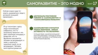 ФАКТ 17
ЦЕНТЕНИАЛЫ ПОСТОЯННО
ГОВОРЯТ О «САМОРАЗВИТИИ» И
«САМОСОВЕРШЕНСТВОВАНИИ»
САМОРАЗВИТИЕМ СЧИТАЕТСЯ
ЛЮБОЕ УВЛЕЧЕНИЕ , ЛЮБАЯ
АКТИВНОСТЬ «ПО ЖЕЛАНИЮ»
ПУТЕШЕСТВИЯ, ЗАНЯТИЯ МУЗЫКОЙ
ИЛИ РИСОВАНИЕМ, ПОХОДЫ В КИНО
ИЛИ ТЕАТР, ИНТЕРЕС К ИСТОРИИ ИЛИ
ФОТОГРАФИРОВАНИЕ.
САМОРАЗВИТИЕ – ЭТО МОДНО
Сейчас модно куда-то
ходить, развиваться, люди с
активной позицией
привлекают…
Я тут посмотрел, здесь
люди понимающие
собрались, кто-то
музыкалку закончил, это
дает огромную площадку к
развитию, кто-то
футболом занимается,
человек не деградирует, я
знаю, у меня есть
знакомый такой, он не
деградирует. Человек
всесторонне развитый
 