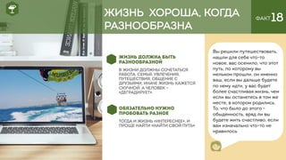 ФАКТ18
ЖИЗНЬ ДОЛЖНА БЫТЬ
РАЗНООБРАЗНОЙ
В ЖИЗНИ ДОЛЖНЫ СОЧЕТАТЬСЯ
РАБОТА, СЕМЬЯ, УВЛЕЧЕНИЯ,
ПУТЕШЕСТВИЯ, ОБЩЕНИЕ С
ДРУЗЬЯМИ, ИНАЧЕ ЖИЗНЬ КАЖЕТСЯ
СКУЧНОЙ, А ЧЕЛОВЕК –
«ДЕГРАДИРУЕТ».
ОБЯЗАТЕЛЬНО НУЖНО
ПРОБОВАТЬ РАЗНОЕ
ТОГДА И ЖИЗНЬ «ИНТЕРЕСНЕЕ», И
ПРОЩЕ НАЙТИ «НАЙТИ СВОЙ ПУТЬ»
Вы решили путешествовать,
нашли для себя что-то
новое, вас осенило, что этот
путь, по которому вы
мельком прошли, он именно
ваш, если вы дальше будете
по нему идти, у вас будет
более счастливая жизнь, чем
если вы останетесь в том же
месте, в котором родились.
То, что было до этого -
обыденность, вряд ли вы
будете жить счастливо, если
вам изначально что-то не
нравилось
ЖИЗНЬ ХОРОША, КОГДА
РАЗНООБРАЗНА
 
