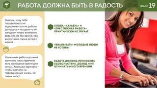 ФАКТ 19
СЛОВА «КАРЬЕРА» И
«ПРЕСТИЖНАЯ РАБОТА»
ПРАКТИЧЕСКИ НЕ ЗВУЧАТ
«ВКАЛЫВАТЬ» МОЛОДЫЕ ЛЮДИ
НЕ ГОТОВЫ
РАБОТА ДОЛЖНА ПРИНОСИТЬ
УДОВОЛЬСТВИЕ, ДОХОД И НЕ
ОТНИМАТЬ МНОГО ВРЕМЕНИ
РАБОТА ДОЛЖНА БЫТЬ В РАДОСТЬ
Знаешь, хочу тебе
посоветовать не
задерживаться на работе
допоздна и не уделять ей
слишком много внимания,
ведь это не так важно, как
воспитание твоих детей с
женой
Идеальная работа должна
занимать часть времени,
есть свободное время для
семьи. Хорошая зарплата –
чтобы хватало на
повседневную жизнь, не
очень много
 