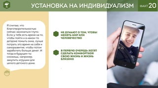 ФАКТ 20
НЕ ДУМАЮТ О ТОМ, ЧТОБЫ
МЕНЯТЬ МИР ИЛИ
ЧЕЛОВЕЧЕСТВО
В ПЕРВУЮ ОЧЕРЕДЬ ХОТЯТ
СДЕЛАТЬ КОМФОРТНОЙ
СВОЮ ЖИЗНЬ И ЖИЗНЬ
БЛИЗКИХ
.
УСТАНОВКА НА ИНДИВИДУАЛИЗМ
Я считаю, что
благотворительностью
сейчас заниматься глупо.
Если у тебя есть время на то,
чтобы пойти и в каком-то
детдоме помыть окна, лучше
потрать это время на себя и
саморазвитие, чтобы потом
заработать больше денег. И
тогда в будущем ты
сможешь, например,
закупить игрушки для
целого детского дома.
 