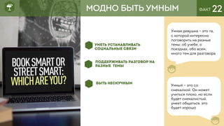 ФАКТ 22
Умная девушка – это та,
с которой интересно
поговорить на разные
темы: об учебе, о
поездках, обо всем,
много тем для разговора
МОДНО БЫТЬ УМНЫМ
Умный – это со
смекалкой. Он может
учиться плохо, но если
будет смекалистый,
умеет общаться, это
будет хорошо
УМЕТЬ УСТАНАВЛИВАТЬ
СОЦИАЛЬНЫЕ СВЯЗИ
ПОДДЕРЖИВАТЬ РАЗГОВОР НА
РАЗНЫЕ ТЕМЫ
БЫТЬ НЕСКУЧНЫМ
 