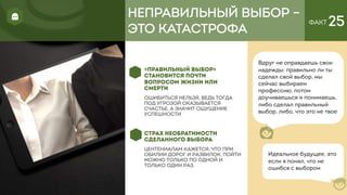 ФАКТ 25
«ПРАВИЛЬНЫЙ ВЫБОР»
СТАНОВИТСЯ ПОЧТИ
ВОПРОСОМ ЖИЗНИ ИЛИ
СМЕРТИ
ошибиться нельзя, ведь тогда
под угрозой оказывается
счастье, а значит ощущение
успешности
СТРАХ НЕОБРАТИМОСТИ
СДЕЛАННОГО ВЫБОРА
Центениалам кажется, что при
обилии дорог и развилок, пойти
можно только по одной и
только один раз.
Вдруг не оправдаешь свои
надежды: правильно ли ты
сделал свой выбор, мы
сейчас выбираем
профессию, потом
доучиваешься и понимаешь,
либо сделал правильный
выбор, либо, что это не твое
НЕПРАВИЛЬНЫЙ ВЫБОР –
ЭТО КАТАСТРОФА
Идеальное будущее, это
если я понял, что не
ошибся с выбором
 