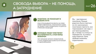 ФАКТ26
РОДИТЕЛИ НЕ ПОМОГАЮТ В
ВЫБОРЕ ПУТИ
они отказываются брать на себя
ответственность, поскольку сами
не знают «как правильно» и боятся
упреков в будущем
МОЛОДЫЕ ЛЮДИ ЧУВСТВУЮТ
РАСТЕРЯННОСТЬ, СТОЯ ПЕРЕД
ВЫБОРОМ
НЕТ НИКАКИХ ЧЕТКИХ ОРИЕНТИРОВ,
А ПУТЬ РОДИТЕЛЕЙ КАЖЕТСЯ РУТИНОЙ
И ОДНООБРАЗИЕМ
Мы - растерянное
поколение. Раньше
родители были строгими,
но это максимально
позитивная строгость: они
подсказывали, как надо, к
ним прислушивались.
Да, а теперь ты стоишь на
перекрестке, не знаешь
куда податься. Сама
свобода оказалась
ограничением
СВОБОДА ВЫБОРА – НЕ ПОМОЩЬ,
А ЗАТРУДНЕНИЕ
 