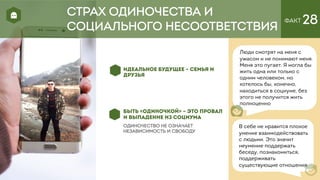 ФАКТ 28
ИДЕАЛЬНОЕ БУДУЩЕЕ – СЕМЬЯ И
ДРУЗЬЯ
БЫТЬ «ОДИНОЧКОЙ» – ЭТО ПРОВАЛ
И ВЫПАДЕНИЕ ИЗ СОЦИУМА
одиночество не означает
независимость и свободу
Люди смотрят на меня с
ужасом и не понимают меня.
Меня это пугает. Я могла бы
жить одна или только с
одним человеком, но
хотелось бы, конечно,
находиться в социуме, без
этого не получится жить
полноценно
СТРАХ ОДИНОЧЕСТВА И
СОЦИАЛЬНОГО НЕСООТВЕТСТВИЯ
В себе не нравится плохое
умение взаимодействовать
с людьми. Это значит
неумение поддержать
беседу, познакомиться,
поддерживать
существующие отношения
 