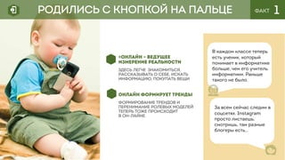 ФАКТ 1
«ОНЛАЙН – ВЕДУЩЕЕ
ИЗМЕРЕНИЕ РЕАЛЬНОСТИ
ЗДЕСЬ легче знакомиться,
рассказывать о себе, искать
информацию, покупать вещи
ОНЛАЙН ФОРМИРУЕТ ТРЕНДЫ
Формирование трендов и
перенимание ролевых моделей
теперь тоже происходит
в он-лайне
В каждом классе теперь
есть ученик, который
понимает в информатике
больше, чем его учитель
информатики. Раньше
такого не было.
РОДИЛИСЬ С КНОПКОЙ НА ПАЛЬЦЕ
За всем сейчас следим в
соцсетях. Instagram
просто листаешь,
смотришь, там разные
блогеры есть…
 