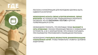 ГДЕ
ВЗАИМОДЕЙСТВАТЬ РЕКЛАМА И ИНФОРМАЦИЯ ДЛЯ МОЛОДЕЖИ ДОЛЖНА БЫТЬ
СДВИНУТА В ИНТЕРНЕТ
НЕОБХОДИМО ИСКАТЬ СВОИХ АГЕНТОВ ВЛИЯНИЯ, СВОИХ
БЛОГЕРОВ: НЕ ТОЛЬКО В УЖЕ ТРАДИЦИОННЫХ VKONTAKTE,
FACEBOOK, НО И В INSTAGRAM, YOUTUBE И ДРУГИХ
ПОЯВЛЯЮЩИХСЯ СЕТЯХ.
НЕОБХОДИМО ПОМНИТЬ, ЧТО МОЛОДЫЕ ЛЮДИ ВЫХОДЯТ В
СЕТЬ ОТОВСЮДУ: ПРИЧЕМ ПРЕИМУЩЕСТВЕННО С МОБИЛЬНЫХ
УСТРОЙСТВ, А НЕ С КОМПЬЮТЕРОВ. ЭТО НУЖНО УЧИТЫВАТЬ
ПРИ РАЗРАБОТКЕ ПРИЛОЖЕНИЙ И РАЗМЕЩЕНИИ РЕКЛАМЫ
НЕОБХОДИМО УЧИТЫВАТЬ ВОЗРАСТНУЮ ДИФФЕРЕНЦИАЦИЮ
СОЦИАЛЬНЫХ СЕТЕЙ, ЧТОБЫ ПРАВИЛЬНО «ЛОВИТЬ» ЦЕЛЕВУЮ
АУДИТОРИЮ.
 