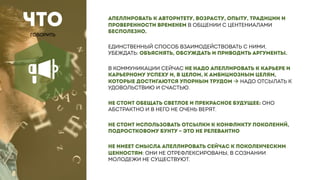 ЧТО
ГОВОРИТЬ
АПЕЛЛИРОВАТЬ К АВТОРИТЕТУ, ВОЗРАСТУ, ОПЫТУ, ТРАДИЦИИ И
ПРОВЕРЕННОСТИ ВРЕМЕНЕМ В ОБЩЕНИИ С ЦЕНТЕНИАЛАМИ
БЕСПОЛЕЗНО.
ЕДИНСТВЕННЫЙ СПОСОБ ВЗАИМОДЕЙСТВОВАТЬ С НИМИ,
УБЕЖДАТЬ: ОБЪЯСНЯТЬ, ОБСУЖДАТЬ И ПРИВОДИТЬ АРГУМЕНТЫ.
В КОММУНИКАЦИИ СЕЙЧАС НЕ НАДО АПЕЛЛИРОВАТЬ К КАРЬЕРЕ И
КАРЬЕРНОМУ УСПЕХУ И, В ЦЕЛОМ, К АМБИЦИОЗНЫМ ЦЕЛЯМ,
КОТОРЫЕ ДОСТИГАЮТСЯ УПОРНЫМ ТРУДОМ à НАДО ОТСЫЛАТЬ К
УДОВОЛЬСТВИЮ И СЧАСТЬЮ.
НЕ СТОИТ ОБЕЩАТЬ СВЕТЛОЕ И ПРЕКРАСНОЕ БУДУЩЕЕ: ОНО
АБСТРАКТНО И В НЕГО НЕ ОЧЕНЬ ВЕРЯТ.
НЕ СТОИТ ИСПОЛЬЗОВАТЬ ОТСЫЛКИ К КОНФЛИКТУ ПОКОЛЕНИЙ,
ПОДРОСТКОВОМУ БУНТУ – ЭТО НЕ РЕЛЕВАНТНО
НЕ ИМЕЕТ СМЫСЛА АПЕЛЛИРОВАТЬ СЕЙЧАС К ПОКОЛЕНЧЕСКИМ
ЦЕННОСТЯМ: ОНИ НЕ ОТРЕФЛЕКСИРОВАНЫ, В СОЗНАНИИ
МОЛОДЕЖИ НЕ СУЩЕСТВУЮТ.
 