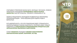 ЧТО
ПРЕДЛАГАТЬ
УЧИТЫВАЯ СТРЕМЛЕНИЕ БАНКА БЫТЬ «БОЛЬШЕ, ЧЕМ БАНК», МОЖНО
ПРЕДЛАГАТЬ МОЛОДЕЖИ ПОПРОБОВАТЬ СЕБЯ В РАЗНЫХ
ОБЛАСТЯХ: МАСТЕР-КЛАССЫ, ТРЕНИНГИ, СЕМИНАРЫ И Т.Д.
МОЖНО ПРЕДЛОЖИТЬ МОЛОДЕЖИ РАЗВЕРНУТЫЕ ПРОГРАММЫ
ПРОФОРИЕНТАЦИИ – ТИПА KIDZANIA ДЛЯ ПОДРОСТКОВ И
ВЗРОСЛЫХ.
ЕСТЬ ВЕРОЯТНОСТЬ, ЧТО ЭТО ПОКОЛЕНИЕ БУДЕТ СТРЕМИТЬСЯ К
АЛЬТЕРНАТИВНЫМ СХЕМАМ ЗАНЯТОСТИ. ПОЭТОМУ ИМЕЕТ СМЫСЛ
ПОДУМАТЬ О СПЕЦИАЛЬНЫХ ПРЕДЛОЖЕНИЯХ/ПРОДУКТАХ ДЛЯ
ФРИЛАНСЕРОВ/УДАЛЕННЫХ РАБОТНИКОВ.
СТОИТ ПОМОГАТЬ МОЛОДЫМ ЛЮДЯМ В ДОСТИЖЕНИИ
КРАТКОСРОЧНЫХ ЦЕЛЕЙ, НАПРИМЕР, НА ГОД.
 