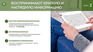 ВОСПРИНИМАЮТ КРАТКУЮ И
НАГЛЯДНУЮ ИНФОРМАЦИЮ
ФАКТ 2
БЫСТРОЕ ПЕРЕКЛЮЧЕНИЕ ВНИМАНИЯ
Средний период концентрации
представителя поколения Z на одном
объекте – 8 СЕКУНД
НЕТ КРУПНЫМ ФОРМАМ
информация потребляется маленькими
«перекусочными» порциями
НАГЛЯДНОСТЬ ИНФОРМАЦИИ
иконки, смайлики и картинки ЧАСТО
заменяют текст
 