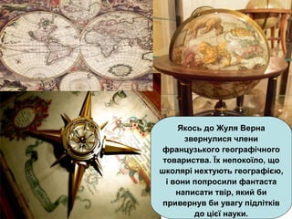 Якось до Жуля Верна
звернулися члени
французького географічного
товариства. Їх непокоїло, що
школярі нехтують географією,
і вони попросили фантаста
написати твір, який би
привернув би увагу підлітків
до цієї науки.
 