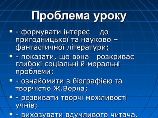 Проблема урокуПроблема уроку
 - формувати інтерес до- формувати інтерес до
пригодницької та науково –пригодницької та науково –
фантастичної літератури;фантастичної літератури;
 - показати, що вона розкриває- показати, що вона розкриває
глибокі соціальні й моральніглибокі соціальні й моральні
проблеми;проблеми;
 - ознайомити з біографією та- ознайомити з біографією та
творчістю Ж.Верна;творчістю Ж.Верна;
 - розвивати творчі можливості- розвивати творчі можливості
учнів;учнів;
 - виховувати вдумливого читача.- виховувати вдумливого читача.
 