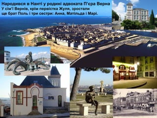 Народився в Нанті у родині адвоката П’єра Верна
У сім’ї Вернів, крім первістка Жуля, зростали
ще брат Поль і три сестри: Анна, Матільда і Марі.
 