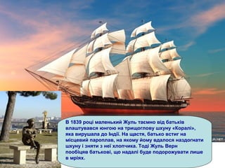 В 1839 році маленький Жуль таємно від батьків
влаштувався юнгою на трищоглову шхуну «Коралі»,
яка вирушала до Індії. На щастя, батько встиг на
місцевий пароплав, на якому йому вдалося наздогнати
шхуну і зняти з неї хлопчика. Тоді Жуль Верн
пообіцяв батькові, що надалі буде подорожувати лише
в мріях.
 