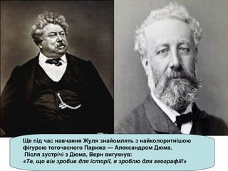 Ще під час навчання Жуля знайомлять з найколоритнішою
фігурою тогочасного Парижа — Александром Дюма.
Після зустрічі з Дюма, Верн вигукнув:
«Те, що він зробив для історії, я зроблю для географії!»
 