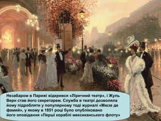 Незабаром в Парижі відкрився «Ліричний театр», і Жуль
Верн став його секретарем. Служба в театрі дозволяла
йому підробляти у популярному тоді журналі «Мюзе де
фамий», у якому в 1851 році було опубліковано
його оповідання «Перші кораблі мексиканського флоту»
 