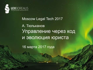 А. Тюльканов
Управление через код
и эволюция юриста
16 марта 2017 года
Moscow Legal Tech 2017
 