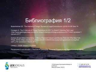 Библиография 1/2
Bodenheimer DZ, ‘The Internet of Things’ Tsunami of Legal Conundrums’ (2016) 33 GP Solo 74
Coraggio G, ‘Top 5 Internet of Things Predictions for 2017 to Watch!’ (Gaming Tech Law)
<http://www.gamingtechlaw.com/2016/12/top-5-internet-of-things-predictions-2017.html> accessed 1
January 2017
Corkery M and Silver-Greenberg J, ‘Miss a Payment? Good Luck Moving That Car’ (The New York
Times, 2014) <https://dealbook.nytimes.com/2014/09/24/miss-a-payment-good-luck-moving-that-
car/?_r=0> accessed 3 March 2017
Lessig L, CODE Version 2.0 (2006)
Perzanowski A and Schultz J, The End of Ownership: Personal Property in the Digital Economy. (2016)
10 Nizhnyaya Syromyatnicheskaya st.
building 2
Moscow Russia 105210
T: +7 (495) 287 42 00
E: info@lexborealis.com
WWW.LEXBOREALIS.COM
 