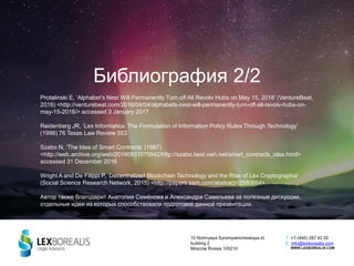 Библиография 2/2
Protalinski E, ‘Alphabet’s Nest Will Permanently Turn off All Revolv Hubs on May 15, 2016’ (VentureBeat,
2016) <http://venturebeat.com/2016/04/04/alphabets-nest-will-permanently-turn-off-all-revolv-hubs-on-
may-15-2016/> accessed 3 January 2017
Reidenberg JR, ‘Lex Informatica: The Formulation of Information Policy Rules Through Technology’
(1998) 76 Texas Law Review 553
Szabo N, ‘The Idea of Smart Contracts’ (1997)
<http://web.archive.org/web/20160831070942/http://szabo.best.vwh.net/smart_contracts_idea.html>
accessed 31 December 2016
Wright A and De Filippi P, ‘Decentralized Blockchain Technology and the Rise of Lex Cryptographia’
(Social Science Research Network, 2015) <http://papers.ssrn.com/abstract=2580664>
Автор также благодарит Анатолия Семёнова и Александра Савельева за полезные дискуссии,
отдельные идеи из которых способствовали подготовке данной презентации.
10 Nizhnyaya Syromyatnicheskaya st.
building 2
Moscow Russia 105210
T: +7 (495) 287 42 00
E: info@lexborealis.com
WWW.LEXBOREALIS.COM
 