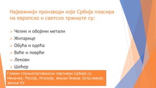 Најважнији производи које Србија пласира
на европско и светско тржиште су:
 Челик и обојени метали
 Житарице
 Обућа и одећа
 Воће и поврће
 Лекови
 Шећер
Главни спољнотрговински партнери Србије су
Немачка, Русија, Италија, земље бивше Југославије,
земље ЕУ
 