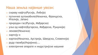 Наша земља највише увози:
 сирову нафту(Русија, Либија)
 путничке аутомобиле(Немачка, Француска,
Италија, Јапан)
 природан гас(Русија, Мађарска)
 уља од нафте(Бугарска, Мађарска, Румунија)
 лекове(Немачка)
 хартију и
 картон(Немачка, Аустрија, Шведска, Словенија)
 руду гвожђа(Украјина)...
 електричне апарате и индустријске машине
 