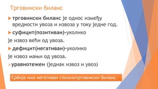 Трговински биланс
 трговински биланс је однос између
вредности увоза и извоза у току једне год.
 суфицит(позитиван)-уколико
је извоз већи од увоза.
 дефицит(негативан)-уколико
је извоз мањи од увоза.
уравнотежен (једнак извоз и увоз)
Србија има негативан спољнотрговински биланс.
 