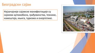 Београдски сајам
Најзачајније сајамске манифестације су
сајмови аутомобила, грађевинства, технике,
намештаја, књига, туризма и енергетике.
 