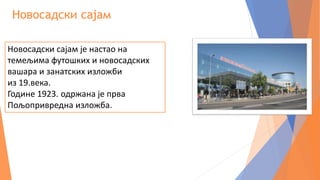 Новосадски сајам
Новосадски сајам је настао на
темељима футошких и новосадских
вашара и занатских изложби
из 19.века.
Године 1923. одржана је прва
Пољопривредна изложба.
 
