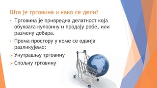 Шта је трговина и како се дели?
• Трговина је привредна делатност која
обухвата куповину и продају робе, или
размену добара.
• Према простору у коме се одвија
разликујемо:
 Унутрашњу трговину
 Спољну трговину
 