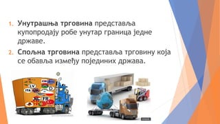 1. Унутрашња трговина представља
купопродају робе унутар граница једне
државе.
2. Спољна трговина представља трговину која
се обавља између појединих држава.
 
