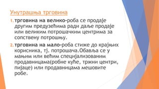 Унутрашња трговина
1.трговина на велико-роба се продаје
другим предузећима ради даље продаје
или великим потрошачким центрима за
сопствену потрошњу.
2.трговина на мало-роба стиже до крајњих
корисника, тј. потрошача.Обавља се у
мањим или већим специјализованим
продавницама(робне куће, тржни центри,
пијаце) или продавницама мешовите
робе.
 
