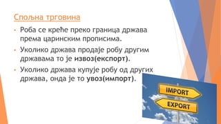 Спољна трговина
• Роба се креће преко граница држава
према царинским прописима.
• Уколико држава продаје робу другим
државама то је извоз(експорт).
• Уколико држава купује робу од других
држава, онда је то увоз(импорт).
 