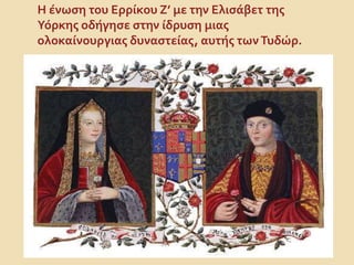 Η ένωση του Ερρίκου Ζ’ με την Ελισάβετ της
Υόρκης οδήγησε στην ίδρυση μιας
ολοκαίνουργιας δυναστείας, αυτής τωνΤυδώρ.
 