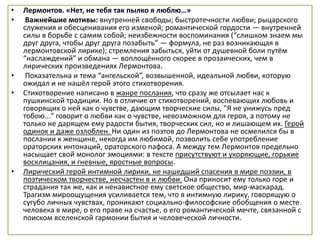 • Лермонтов. «Нет, не тебя так пылко я люблю…»
• Важнейшие мотивы: внутренней свободы; быстротечности любви; рыцарского
служения и обесценивания его изменой; романтической гордости — внутренней
силы в борьбе с самим собой; неизбежности воспоминания (“слишком знаем мы
друг друга, чтобы друг друга позабыть” — формула, не раз возникающая в
лермонтовской лирике); стремления забыться, уйти от душевной боли путём
“наслаждений” и обмана — воплощённого скорее в прозаических, чем в
лирических произведениях Лермонтова.
• Показательна и тема “ангельской”, возвышенной, идеальной любви, которую
ожидал и не нашёл герой этого стихотворения.
• Стихотворение написано в жанре послания, что сразу же отсылает нас к
пушкинской традиции. Но в отличие от стихотворений, воспевающих любовь и
говорящих о ней как о чувстве, дающим творческие силы, "Я не унижусь пред
тобою..." говорит о любви как о чувстве, невозможном для героя, а потому не
только не дарящем ему радости бытия, творческих сил, но и лишающем их. Герой
одинок и даже озлоблен. Ни один из поэтов до Лермонтова не осмелился бы в
послании к женщине, некогда им любимой, позволить себе употребление
ораторских интонаций, ораторского пафоса. А между тем Лермонтов предельно
насыщает свой монолог эмоциями: в тексте присутствуют и укоряющие, горькие
восклицания, и гневные, яростные вопросы.
• Лирический герой интимной лирики, не нашедший спасения в мире поэзии, в
поэтическом творчестве, несчастен в и любви. Она приносит ему только горе и
страдания так же, как и ненавистное ему светское общество, мир-маскарад.
Трагизм мироощущения усиливается тем, что в интимную лирику, говорящую о
сугубо личных чувствах, проникают социально-философские обобщения о месте
человека в мире, о его праве на счастье, о его романтической мечте, связанной с
поиском вселенской гармонии бытия и человеческой личности.
 