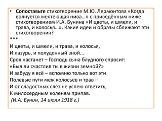 • Сопоставьте стихотворение М.Ю. Лермонтова «Когда
волнуется желтеющая нива…» с приведённым ниже
стихотворением И.А. Бунина «И цветы, и шмели, и
трава, и колосья…». Какие идеи и образы сближают эти
стихотворения?
***
И цветы, и шмели, и трава, и колосья,
И лазурь, и полуденный зной...
Срок настанет – Господь сына блудного спросит:
«Был ли счастлив ты в жизни земной?»
И забуду я всё – вспомню только вот эти
Полевые пути меж колосьев и трав –
И от сладостных слёз не успею ответить,
К милосердным коленям припав.
(И.А. Бунин, 14 июля 1918 г.)
 