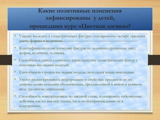 Какие позитивные изменения
зафиксированы у детей,
прошедших курс «Цветная логика»?
• Умение выделять в геометрических фигурах одновременно четыре признака
цвета, формы и величины.
• Классификация геометрические фигуры по заданным признакам: цвет,
форма, величина, толщина.
• Способность давать словесную характеристику геометрических фигур с
помощью наглядных моделей.
• Способность строить наглядные модели, используя знаки-замещения.
• Умеют расшифровывать информацию о свойствах предметов по их
знаково-символическим обозначениям, предъявленной в явном и неявном
виде (на основе отрицания).
• Способность конструировать по цветной схеме, планировать собственные
действия, как по анализу схемы, так и по воспроизведению ее в
конструкции.
 